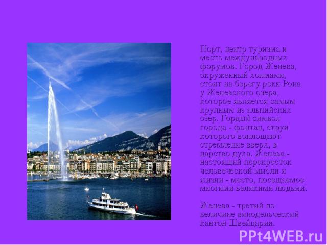 Женева Порт, центр туризма и место международных форумов. Город Женева, окруженный холмами, стоит на берегу реки Рона у Женевского озера, которое является самым крупным из альпийских озер. Гордый символ города - фонтан, струи которого воплощают стре…