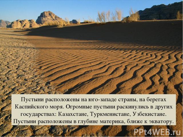 Пустыни расположены на юго-западе страны, на берегах Каспийского моря. Огромные пустыни раскинулись в других государствах: Казахстане, Туркменистане, Узбекистане. Пустыни расположены в глубине материка, ближе к экватору.
