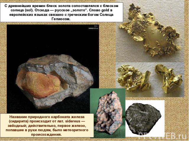С древнейших времен блеск золота сопоставлялся с блеском солнца (sol). Отсюда — русское „золото“. Слово gold в европейских языках связано с греческим богом Солнца Гелиосом. Название природного карбоната железа (сидерита) происходит от лат. sidereus …