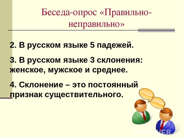 Беседа-опрос «Правильно-неправильно» 2. В русском языке 5 падежей. 3. В русском языке 3 склонения: женское, мужское и среднее. 4. Склонение – это постоянный признак существительного.