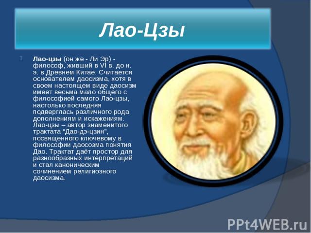 Лао-цзы (он же - Ли Эр) - философ, живший в VI в. до н. э. в Древнем Китае. Считается основателем даосизма, хотя в своем настоящем виде даосизм имеет весьма мало общего с философией самого Лао-цзы, настолько последняя подверглась различного рода доп…