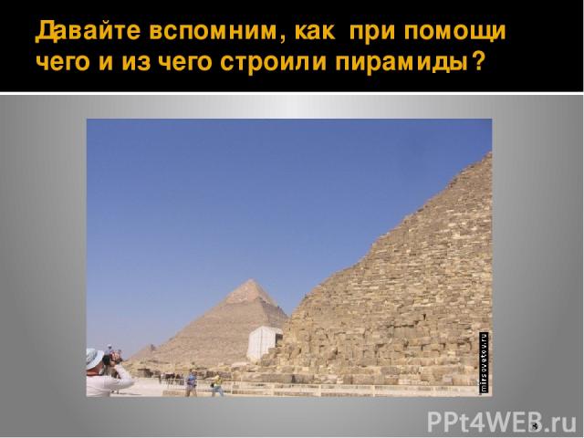 Давайте вспомним, как при помощи чего и из чего строили пирамиды?