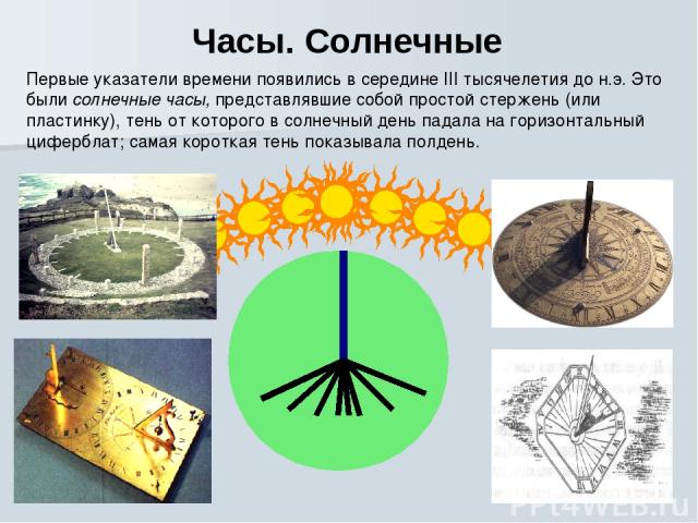 Часы. Солнечные Первые указатели времени появились в середине III тысячелетия до н.э. Это были солнечные часы, представлявшие собой простой стержень (или пластинку), тень от которого в солнечный день падала на горизонтальный циферблат; самая коротка…