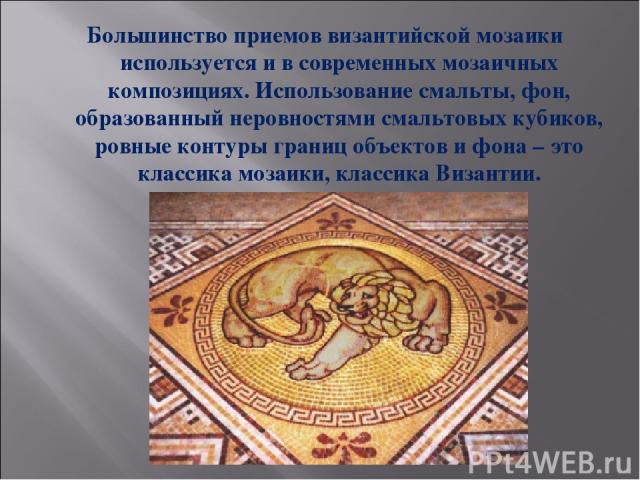 Большинство приемов византийской мозаики используется и в современных мозаичных композициях. Использование смальты, фон, образованный неровностями смальтовых кубиков, ровные контуры границ объектов и фона – это классика мозаики, классика Византии.