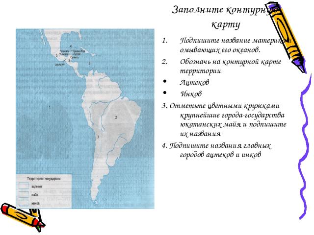 Заполните контурную карту Подпишите название материка и омывающих его океанов. Обозначь на контурной карте территории Ацтеков Инков 3. Отметьте цветными кружками крупнейшие города-государства юкатанских майя и подпишите их названия 4. Подпишите назв…
