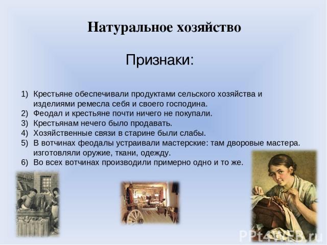 Натуральное хозяйство Признаки: Крестьяне обеспечивали продуктами сельского хозяйства и изделиями ремесла себя и своего господина. Феодал и крестьяне почти ничего не покупали. Крестьянам нечего было продавать. Хозяйственные связи в старине были слаб…