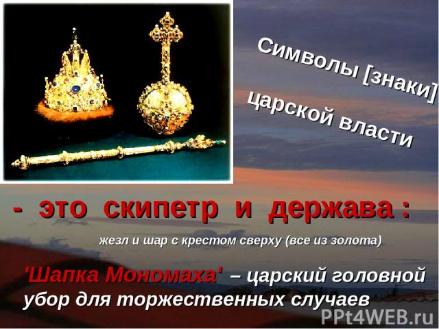 Символы [знаки]   царской власти жезл и шар с крестом сверху (все из золота) 'Шапка Мономаха' – царский головной убор для торжественных случаев - это скипетр  и держава :