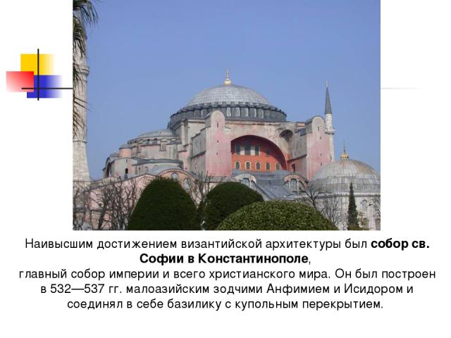 Наивысшим достижением византийской архитектуры был собор св. Софии в Константинополе, главный собор империи и всего христианского мира. Он был построен в 532—537 гг. малоазийским зодчими Анфимием и Исидором и соединял в себе базилику с купольным пер…