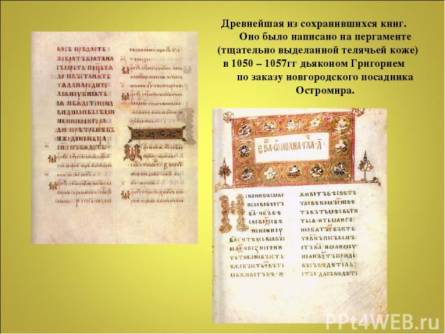 Древнейшая из сохранившихся книг. Оно было написано на пергаменте (тщательно выделанной телячьей коже) в 1050 – 1057гг дьяконом Григорием по заказу новгородского посадника Остромира.