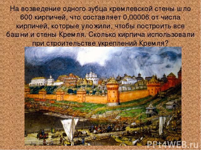 На возведение одного зубца кремлевской стены шло 600 кирпичей, что составляет 0,00006 от числа кирпичей, которые уложили, чтобы построить все башни и стены Кремля. Сколько кирпича использовали при строительстве укреплений Кремля?