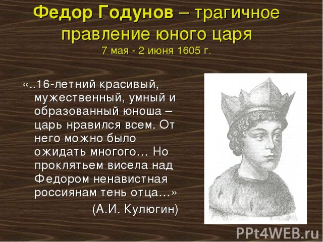 Федор Годунов – трагичное правление юного царя 7 мая - 2 июня 1605 г. «..16-летний красивый, мужественный, умный и образованный юноша – царь нравился всем. От него можно было ожидать многого… Но проклятьем висела над Федором ненавистная россиянам те…