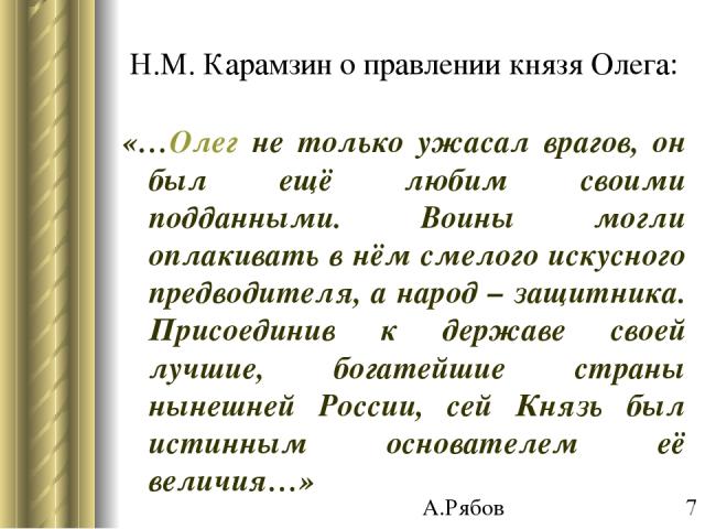 Н.М. Карамзин о правлении князя Олега: «…Олег не только ужасал врагов, он был ещё любим своими подданными. Воины могли оплакивать в нём смелого искусного предводителя, а народ – защитника. Присоединив к державе своей лучшие, богатейшие страны нынешн…