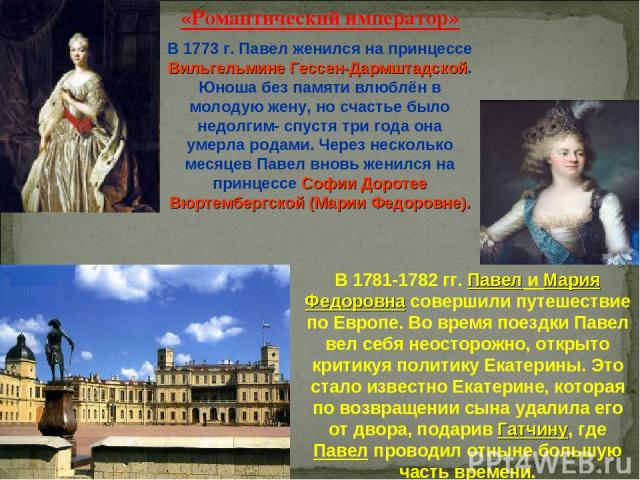 «Романтический император» В 1773 г. Павел женился на принцессе Вильгельмине Гессен-Дармштадской. Юноша без памяти влюблён в молодую жену, но счастье было недолгим- спустя три года она умерла родами. Через несколько месяцев Павел вновь женился на при…