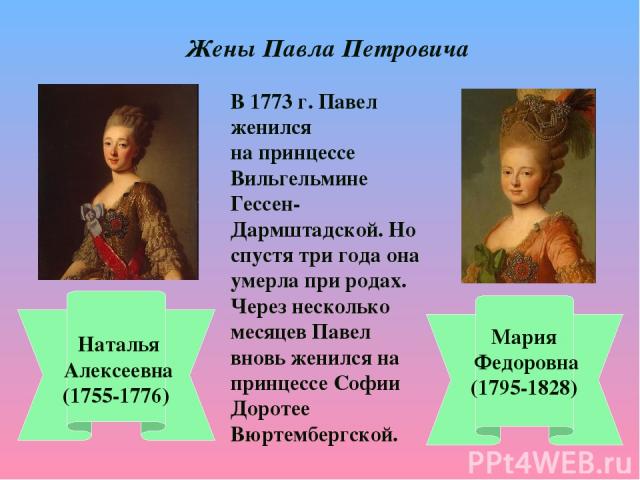 Жены Павла Петровича Наталья Алексеевна (1755-1776) Мария Федоровна (1795-1828) В 1773 г. Павел женился на принцессе Вильгельмине Гессен-Дармштадской. Но спустя три года она умерла при родах. Через несколько месяцев Павел вновь женился на принцессе …