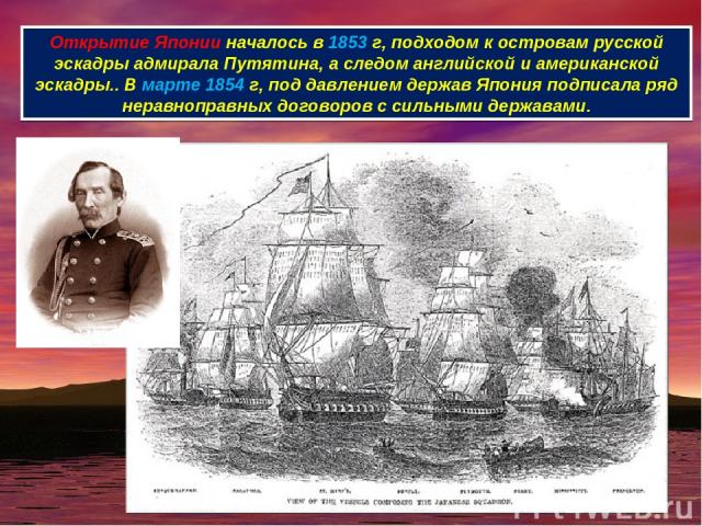 Открытие Японии началось в 1853 г, подходом к островам русской эскадры адмирала Путятина, а следом английской и американской эскадры.. В марте 1854 г, под давлением держав Япония подписала ряд неравноправных договоров с сильными державами.