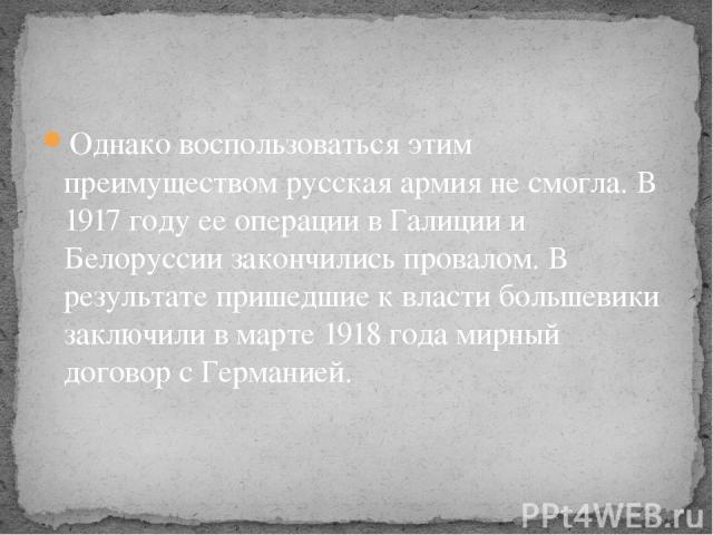 Однако воспользоваться этим преимуществом русская армия не смогла. В 1917 году ее операции в Галиции и Белоруссии закончились провалом. В результате пришедшие к власти большевики заключили в марте 1918 года мирный договор с Германией.