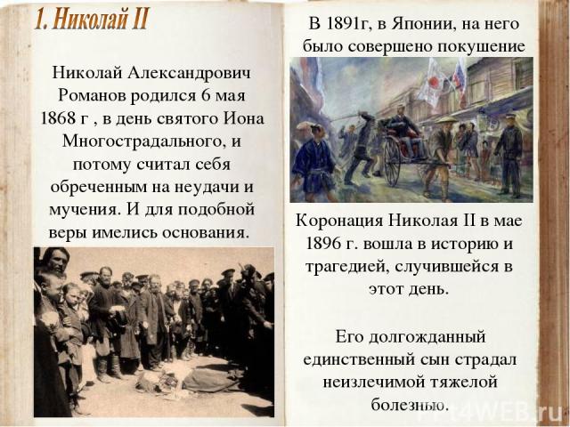 Николай Александрович Романов родился 6 мая 1868 г , в день святого Иона Многострадального, и потому считал себя обреченным на неудачи и мучения. И для подобной веры имелись основания. В 1891г, в Японии, на него было совершено покушение Коронация Ни…