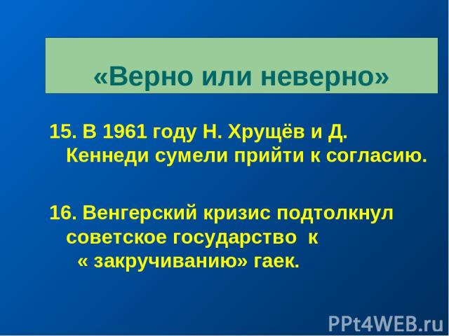 «Верно или неверно» 15. В 1961 году Н. Хрущёв и Д. Кеннеди сумели прийти к согласию. 16. Венгерский кризис подтолкнул советское государство к « закручиванию» гаек.