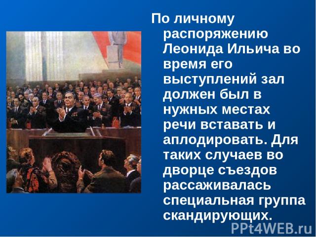 По личному распоряжению Леонида Ильича во время его выступлений зал должен был в нужных местах речи вставать и аплодировать. Для таких случаев во дворце съездов рассаживалась специальная группа скандирующих.