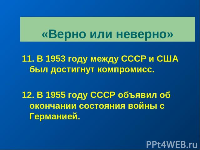 «Верно или неверно» 11. В 1953 году между СССР и США был достигнут компромисс. 12. В 1955 году СССР объявил об окончании состояния войны с Германией.