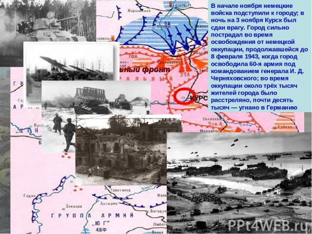 Центральный фронт Воронежский фронт КУРСК В начале ноября немецкие войска подступили к городу; в ночь на 3 ноября Курск был сдан врагу. Город сильно пострадал во время освобождения от немецкой оккупации, продолжавшейся до 8 февраля 1943, когда город…