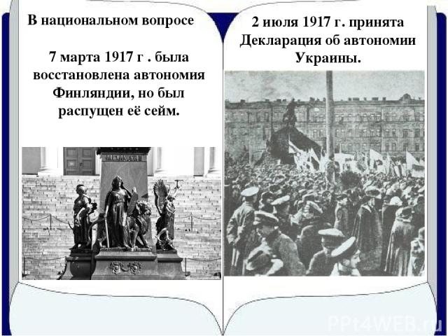 В национальном вопросе 7 марта 1917 г . была восстановлена автономия Финляндии, но был распущен её сейм. 2 июля 1917 г. принята Декларация об автономии Украины.