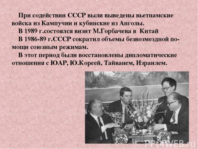 При содействии СССР выли выведены вьетнамские войска из Кампучии и кубинские из Анголы. В 1989 г.состоялся визит М.Горбачева в Китай В 1986-89 г.СССР сократил объемы безвозмездной по-мощи союзным режимам. В этот период были восстановлены дипломатиче…