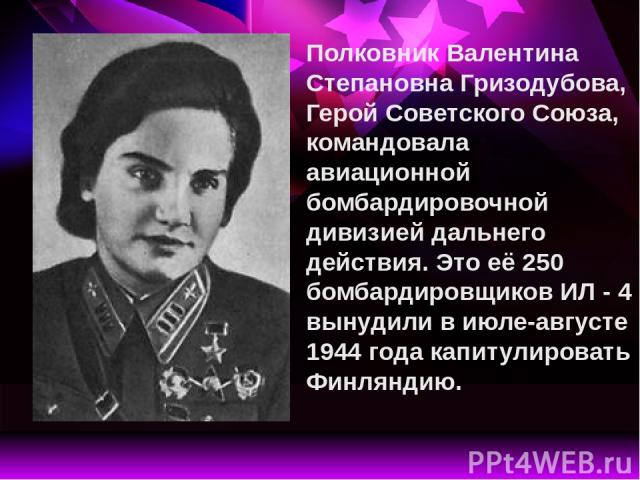 Полковник Валентина Степановна Гризодубова, Герой Советского Союза, командовала авиационной бомбардировочной дивизией дальнего действия. Это её 250 бомбардировщиков ИЛ - 4 вынудили в июле-августе 1944 года капитулировать Финляндию.