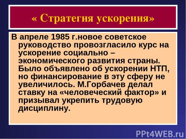 « Стратегия ускорения» В апреле 1985 г.новое советское руководство провозгласило курс на ускорение социально – экономического развития страны. Было объявлено об ускорении НТП, но финансирование в эту сферу не увеличилось. М.Горбачев делал ставку на …