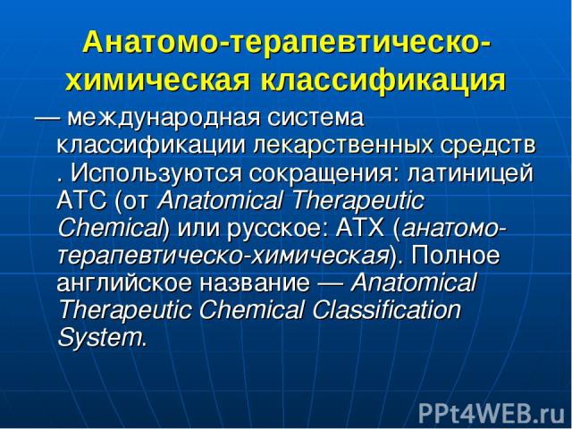 Анатомо-терапевтическо-химическая классификация — международная система классификации лекарственных средств. Используются сокращения: латиницей АТС (от Anatomical Therapeutic Chemical) или русское: АТХ (анатомо-терапевтическо-химическая). Полное анг…