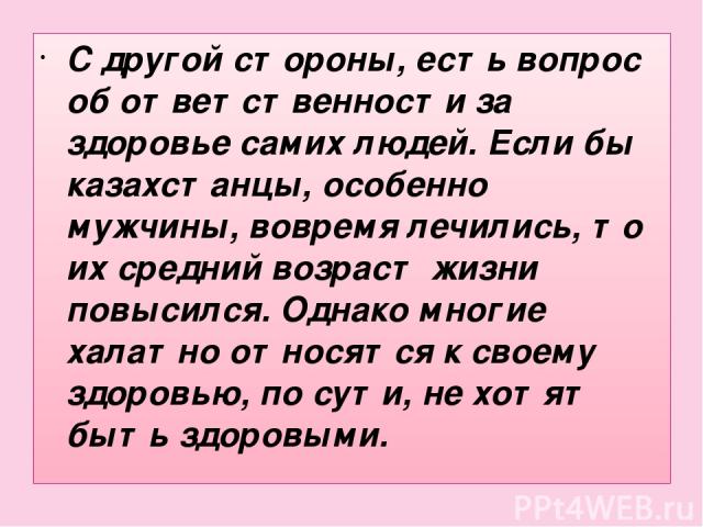 С другой стороны, есть вопрос об ответственности за здоровье самих людей. Если бы казахстанцы, особенно мужчины, вовремя лечились, то их средний возраст жизни повысился. Однако многие халатно относятся к своему здоровью, по сути, не хотят быть здоровыми.