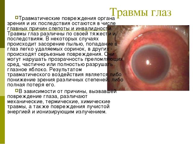 Травмы глаз Травматические повреждения органа зрения и их последствия остаются в числе главных причин слепоты и инвалидности. Травмы глаз различны по своей тяжести и последствиям. В некоторых случаях происходит засорение пылью, попадание в глаз легк…