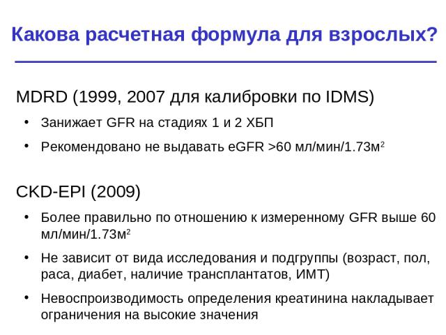 Какова расчетная формула для взрослых? MDRD (1999, 2007 для калибровки по IDMS) Занижает GFR на стадиях 1 и 2 ХБП Рекомендовано не выдавать eGFR >60 мл/мин/1.73м2 CKD-EPI (2009) Более правильно по отношению к измеренному GFR выше 60 мл/мин/1.73м2 Не…