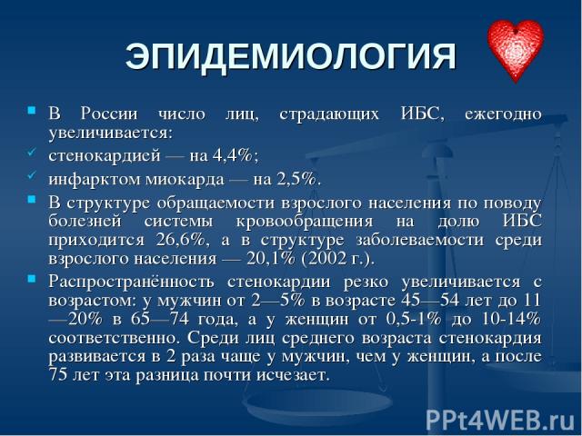 ЭПИДЕМИОЛОГИЯ В России число лиц, страдающих ИБС, ежегодно увеличивается: стенокардией — на 4,4%; инфарктом миокарда — на 2,5%. В структуре обращаемости взрослого населения по поводу болезней системы кровообращения на долю ИБС приходится 26,6%, а в …
