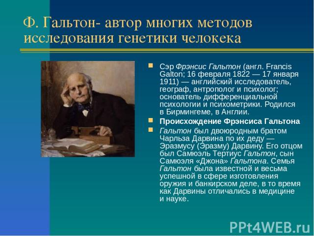 Ф. Гальтон- автор многих методов исследования генетики челокека Сэр Фрэнсис Гальтон (англ. Francis Galton; 16 февраля 1822 — 17 января 1911) — английский исследователь, географ, антрополог и психолог; основатель дифференциальной психологии и психоме…