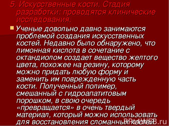 5. Искусственные кости. Стадия разработки: проводятся клинические исследования. Ученые довольно давно занимаются проблемой создания искусственных костей. Недавно было обнаружено, что лимонная кислота в сочетание с октандиолом создает вещество желтог…