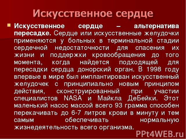 Искусственное сердце – альтернатива пересадке. Сердце или искусственные желудочки применяются у больных в терминальной стадии сердечной недостаточности для спасения их жизни и поддержки кровообращения до того момента, когда найдется подходящей для п…