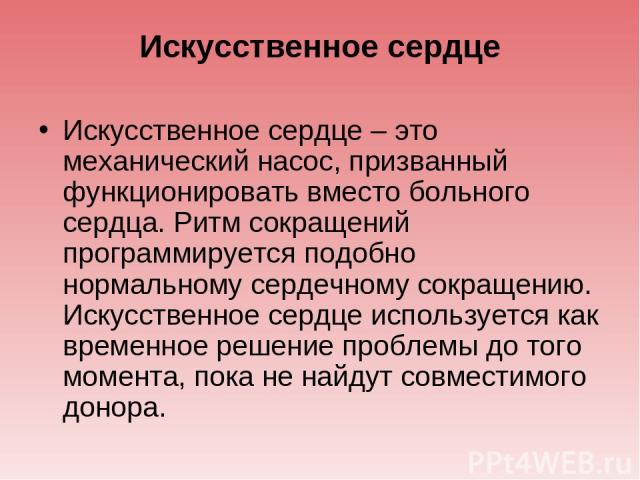 Искусственное сердце Искусственное сердце – это механический насос, призванный функционировать вместо больного сердца. Ритм сокращений программируется подобно нормальному сердечному сокращению. Искусственное сердце используется как временное решение…