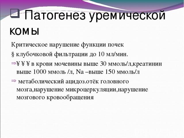 Патогенез уремической комы Критическое нарушение функции почек ↓клубочковой фильтрации до 10 мл/мин. ↑↑↑в крови мочевины выше 30 ммоль/л,креатинин выше 1000 ммоль /л, Na –выше 150 ммоль/л метаболический ацидоз.отёк головного мозга,нарушение микроцер…