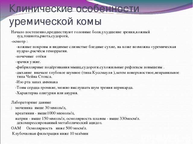 Клинические особенности уремической комы Начало постепенно,предшествуют головные боли,ухудшение зрения,кожный зуд,тошнота,рвота,судороги, -осмотр : -кожные покровы и видимые слизистые бледные сухие, на коже возможна «уремическая пудра»,расчёсы гемор…