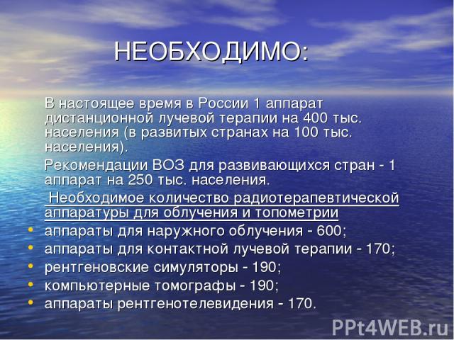 НЕОБХОДИМО: В настоящее время в России 1 аппарат дистанционной лучевой терапии на 400 тыс. населения (в развитых странах на 100 тыс. населения). Рекомендации ВОЗ для развивающихся стран - 1 аппарат на 250 тыс. населения. Необходимое количество радио…