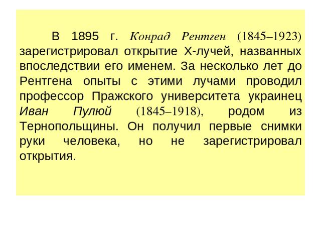 В 1895 г. Конрад Рентген (1845–1923) зарегистрировал открытие Х-лучей, названных впоследствии его именем. За несколько лет до Рентгена опыты с этими лучами проводил профессор Пражского университета украинец Иван Пулюй (1845–1918), родом из Тернополь…