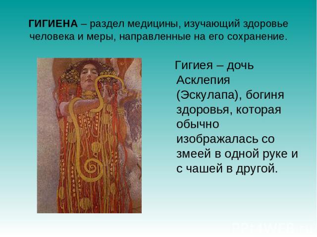 ГИГИЕНА – раздел медицины, изучающий здоровье человека и меры, направленные на его сохранение. Гигиея – дочь Асклепия (Эскулапа), богиня здоровья, которая обычно изображалась со змеей в одной руке и с чашей в другой.