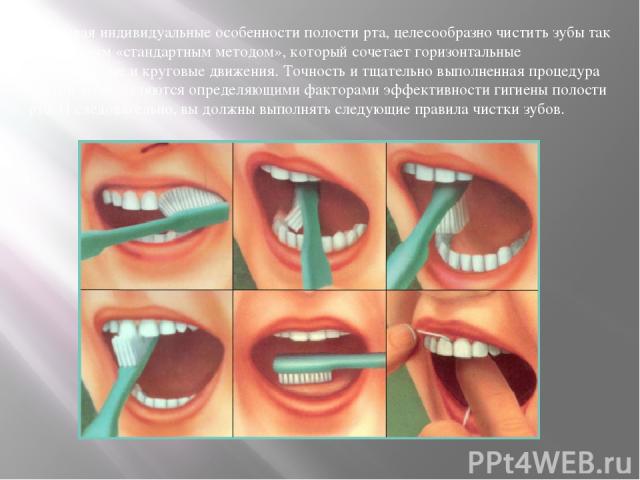 Учитывая индивидуальные особенности полости рта, целесообразно чистить зубы так называемым «стандартным методом», который сочетает горизонтальные ,вертикальные и круговые движения. Точность и тщательно выполненная процедура чистки зубов являются опр…