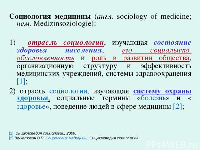 Социология медицины (англ. sociology of medicine; нем. Medizinsoziologie): 1) отрасль социологии, изучающая состояние здоровья населения, его социальную. обусловленность и роль в развитии общества, организационную структуру и эффективность медицинск…