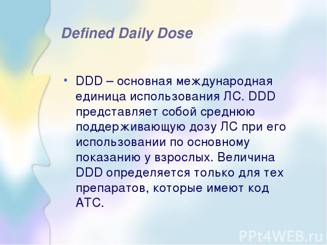 Defined Daily Dose DDD – основная международная единица использования ЛС. DDD представляет собой среднюю поддерживающую дозу ЛС при его использовании по основному показанию у взрослых. Величина DDD определяется только для тех препаратов, которые име…