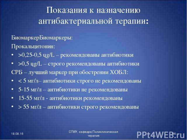 Показания к назначению антибактериальной терапии: БиомаркерБиомаркеры: Прокальцитонин: >0,25-0,5 ųg/L – рекомендованы антибиотики >0,5 ųg/L – строго рекомендованы антибиотики СРБ – лучший маркер при обострении ХОБЛ: < 5 мг/л– антибиотики строго не р…