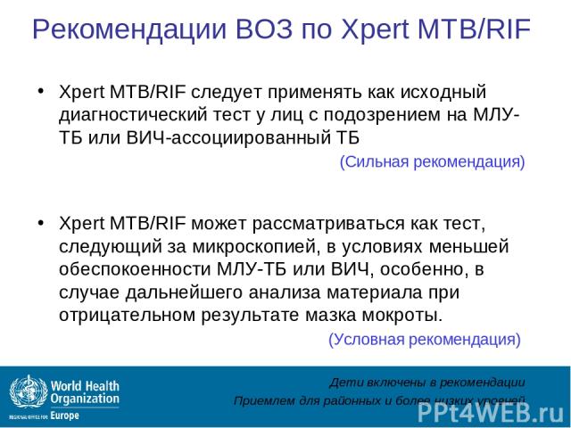 Рекомендации ВОЗ по Xpert MTB/RIF Xpert MTB/RIF следует применять как исходный диагностический тест у лиц с подозрением на МЛУ-ТБ или ВИЧ-ассоциированный ТБ (Сильная рекомендация) Xpert MTB/RIF может рассматриваться как тест, следующий за микроскопи…