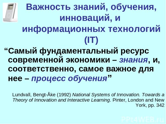 Важность знаний, обучения, инноваций, и информационных технологий (IT) “Самый фундаментальный ресурс современной экономики – знания, и, соответственно, самое важное для нее – процесс обучения” Lundvall, Bengt-Åke (1992) National Systems of Innovatio…