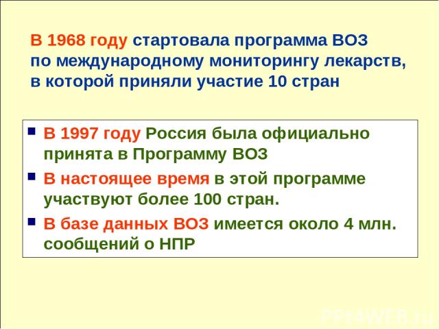 В 1997 году Россия была официально принята в Программу ВОЗ В настоящее время в этой программе участвуют более 100 стран. В базе данных ВОЗ имеется около 4 млн. сообщений о НПР В 1968 году стартовала программа ВОЗ по международному мониторингу лекарс…